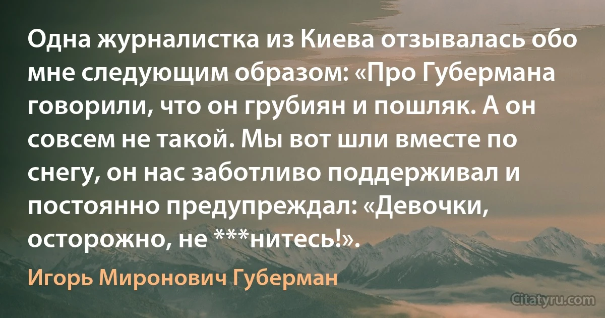 Одна журналистка из Киева отзывалась обо мне следующим образом: «Про Губермана говорили, что он грубиян и пошляк. А он совсем не такой. Мы вот шли вместе по снегу, он нас заботливо поддерживал и постоянно предупреждал: «Девочки, осторожно, не ***нитесь!». (Игорь Миронович Губерман)