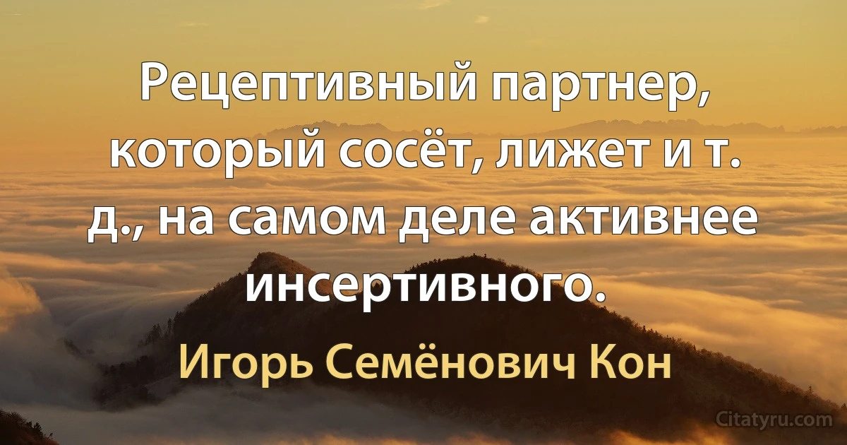 Рецептивный партнер, который сосёт, лижет и т. д., на самом деле активнее инсертивного. (Игорь Семёнович Кон)