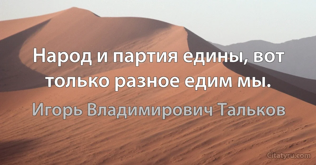 Народ и партия едины, вот только разное едим мы. (Игорь Владимирович Тальков)