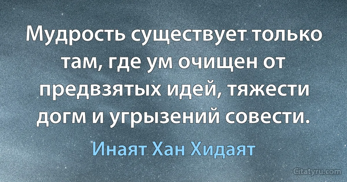 Мудрость существует только там, где ум очищен от предвзятых идей, тяжести догм и угрызений совести. (Инаят Хан Хидаят)