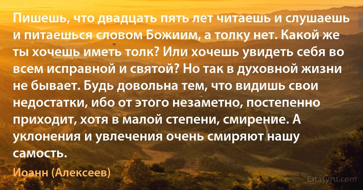 Пишешь, что двадцать пять лет читаешь и слушаешь и питаешься словом Божиим, а толку нет. Какой же ты хочешь иметь толк? Или хочешь увидеть себя во всем исправной и святой? Но так в духовной жизни не бывает. Будь довольна тем, что видишь свои недостатки, ибо от этого незаметно, постепенно приходит, хотя в малой степени, смирение. А уклонения и увлечения очень смиряют нашу самость. (Иоанн (Алексеев))