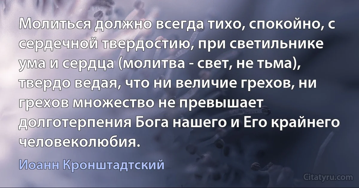 Молиться должно всегда тихо, спокойно, с сердечной твердостию, при светильнике ума и сердца (молитва - свет, не тьма), твердо ведая, что ни величие грехов, ни грехов множество не превышает долготерпения Бога нашего и Его крайнего человеколюбия. (Иоанн Кронштадтский)