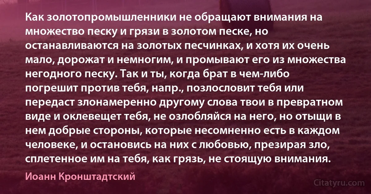 Как золотопромышленники не обращают внимания на множество песку и грязи в золотом песке, но останавливаются на золотых песчинках, и хотя их очень мало, дорожат и немногим, и промывают его из множества негодного песку. Так и ты, когда брат в чем-либо погрешит против тебя, напр., позлословит тебя или передаст злонамеренно другому слова твои в превратном виде и оклевещет тебя, не озлобляйся на него, но отыщи в нем добрые стороны, которые несомненно есть в каждом человеке, и остановись на них с любовью, презирая зло, сплетенное им на тебя, как грязь, не стоящую внимания. (Иоанн Кронштадтский)