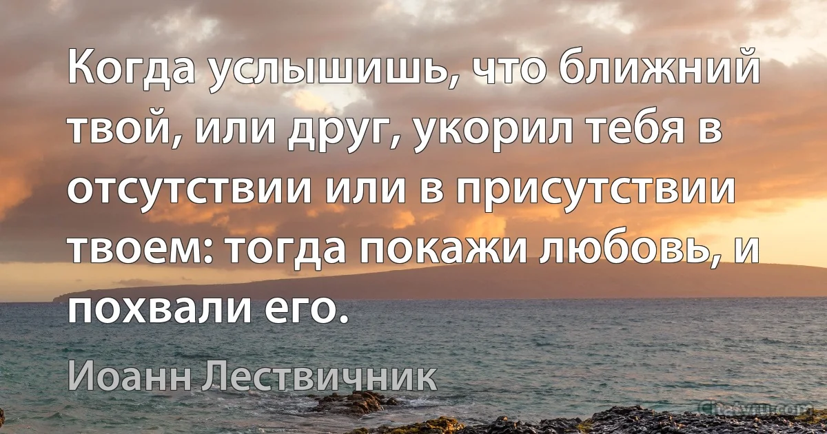 Когда услышишь, что ближний твой, или друг, укорил тебя в отсутствии или в присутствии твоем: тогда покажи любовь, и похвали его. (Иоанн Лествичник)