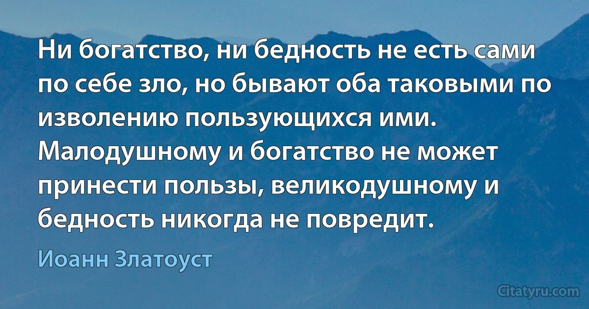 Ни богатство, ни бедность не есть сами по себе зло, но бывают оба таковыми по изволению пользующихся ими. Малодушному и богатство не может принести пользы, великодушному и бедность никогда не повредит. (Иоанн Златоуст)