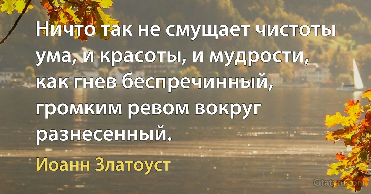 Ничто так не смущает чистоты ума, и красоты, и мудрости, как гнев беспречинный, громким ревом вокруг разнесенный. (Иоанн Златоуст)