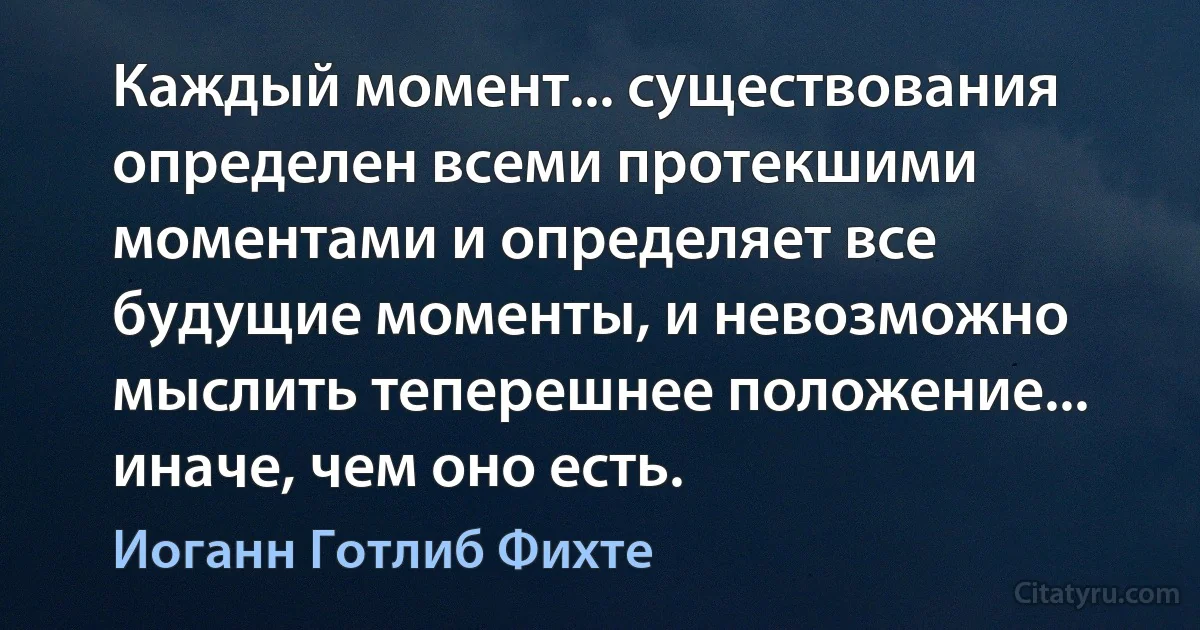 Каждый момент... существования определен всеми протекшими моментами и определяет все будущие моменты, и невозможно мыслить теперешнее положение... иначе, чем оно есть. (Иоганн Готлиб Фихте)