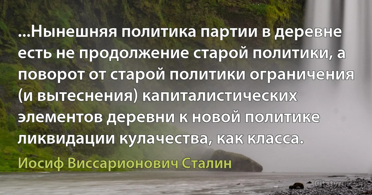 ...Нынешняя политика партии в деревне есть не продолжение старой политики, а поворот от старой политики ограничения (и вытеснения) капиталистических элементов деревни к новой политике ликвидации кулачества, как класса. (Иосиф Виссарионович Сталин)