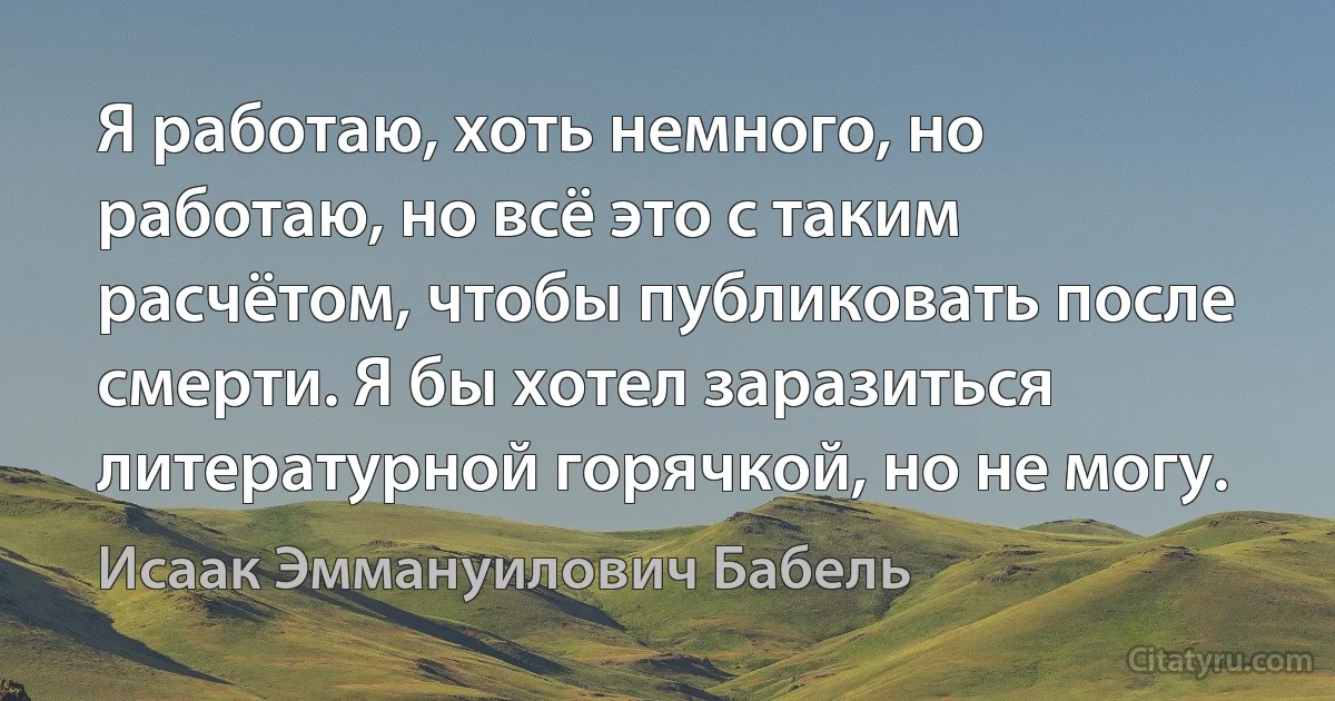 Я работаю, хоть немного, но работаю, но всё это с таким расчётом, чтобы публиковать после смерти. Я бы хотел заразиться литературной горячкой, но не могу. (Исаак Эммануилович Бабель)