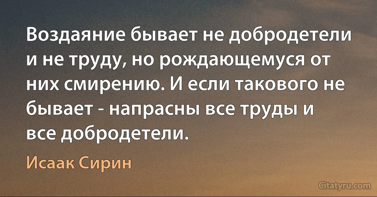 Воздаяние бывает не добродетели и не труду, но рождающемуся от них смирению. И если такового не бывает - напрасны все труды и все добродетели. (Исаак Сирин)