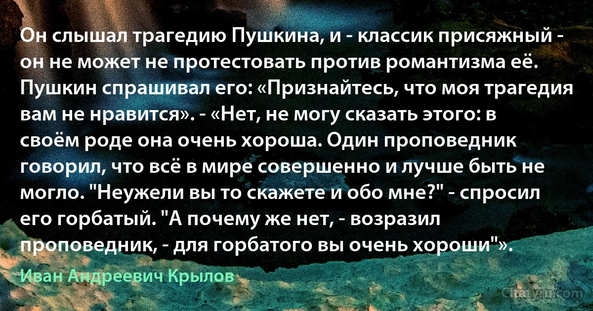 Он слышал трагедию Пушкина, и - классик присяжный - он не может не протестовать против романтизма её. Пушкин спрашивал его: «Признайтесь, что моя трагедия вам не нравится». - «Нет, не могу сказать этого: в своём роде она очень хороша. Один проповедник говорил, что всё в мире совершенно и лучше быть не могло. "Неужели вы то скажете и обо мне?" - спросил его горбатый. "А почему же нет, - возразил проповедник, - для горбатого вы очень хороши"». (Иван Андреевич Крылов)