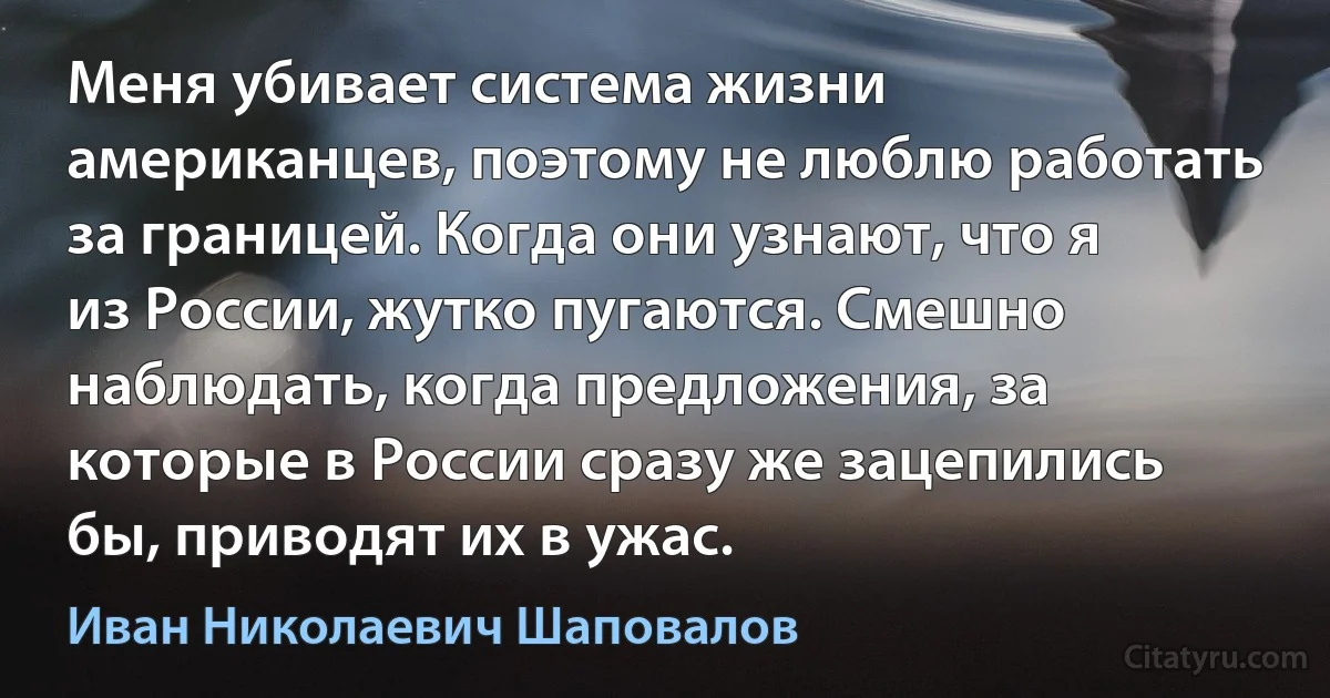 Меня убивает система жизни американцев, поэтому не люблю работать за границей. Когда они узнают, что я из России, жутко пугаются. Смешно наблюдать, когда предложения, за которые в России сразу же зацепились бы, приводят их в ужас. (Иван Николаевич Шаповалов)