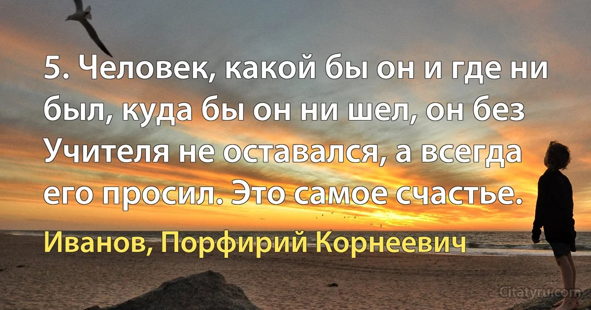 5. Человек, какой бы он и где ни был, куда бы он ни шел, он без Учителя не оставался, а всегда его просил. Это самое счастье. (Иванов, Порфирий Корнеевич)