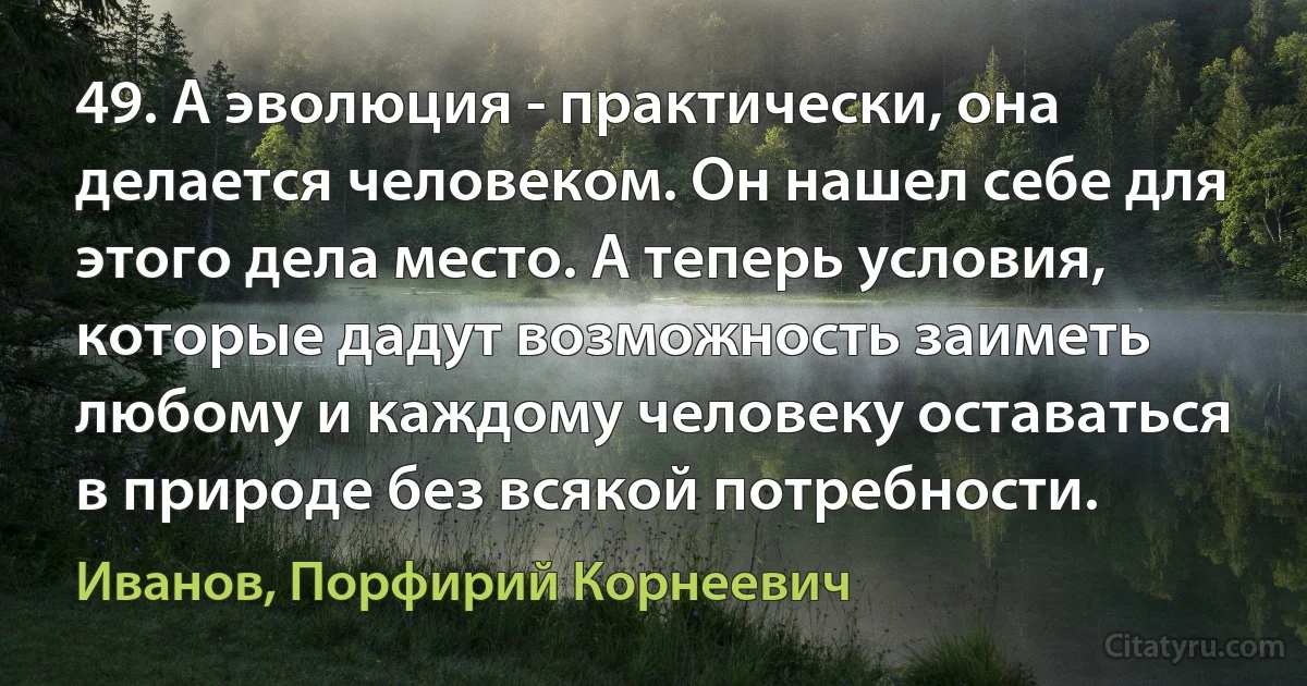 49. А эволюция - практически, она делается человеком. Он нашел себе для этого дела место. А теперь условия, которые дадут возможность заиметь любому и каждому человеку оставаться в природе без всякой потребности. (Иванов, Порфирий Корнеевич)