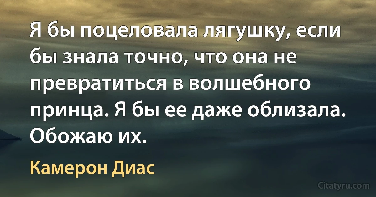 Я бы поцеловала лягушку, если бы знала точно, что она не превратиться в волшебного принца. Я бы ее даже облизала. Обожаю их. (Камерон Диас)