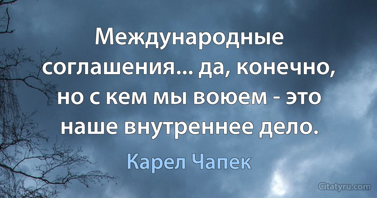 Международные соглашения... да, конечно, но с кем мы воюем - это наше внутреннее дело. (Карел Чапек)