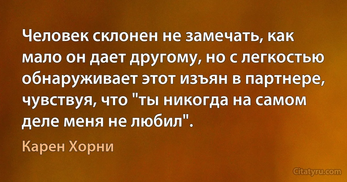 Человек склонен не замечать, как мало он дает другому, но с легкостью обнаруживает этот изъян в партнере, чувствуя, что "ты никогда на самом деле меня не любил". (Карен Хорни)