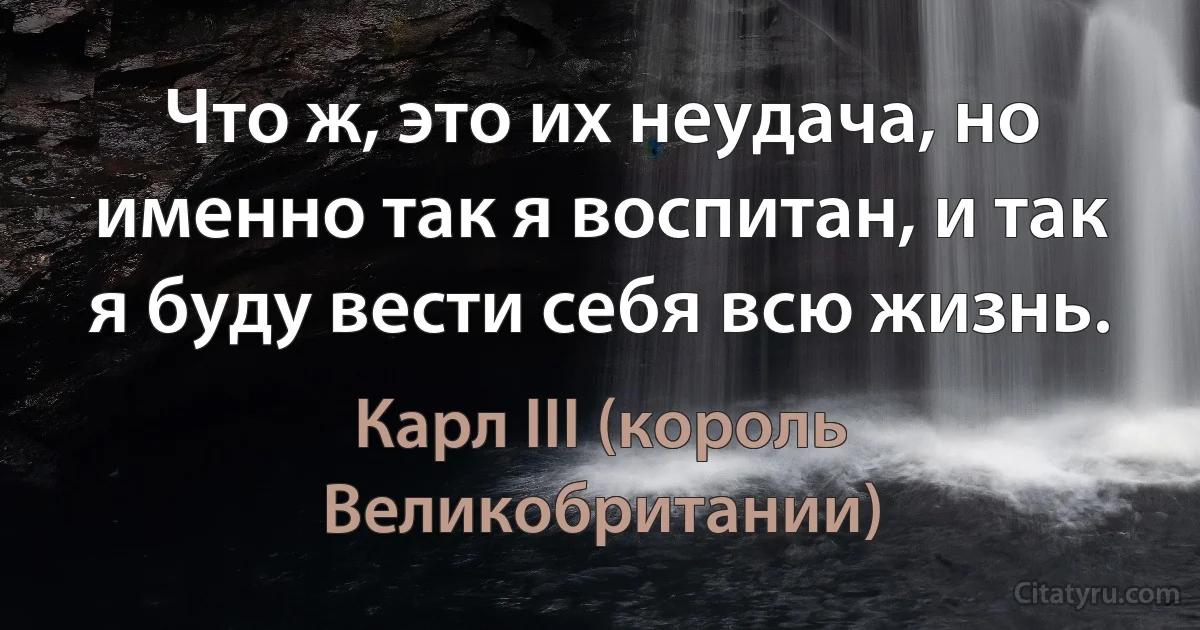 Что ж, это их неудача, но именно так я воспитан, и так я буду вести себя всю жизнь. (Карл III (король Великобритании))