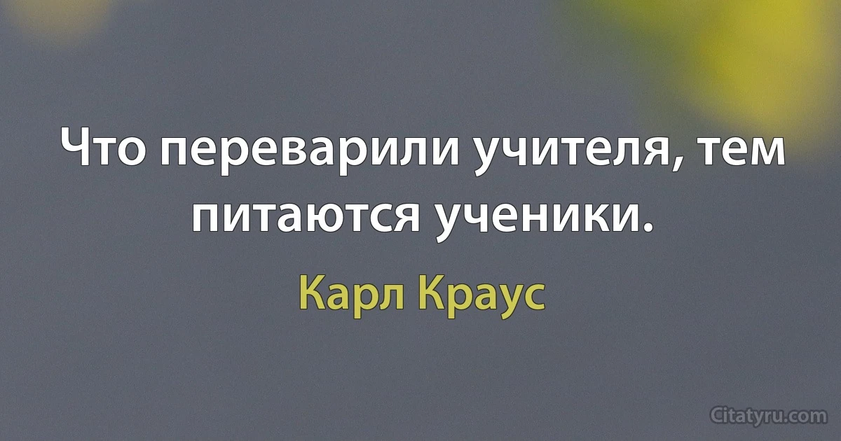 Что переварили учителя, тем питаются ученики. (Карл Краус)