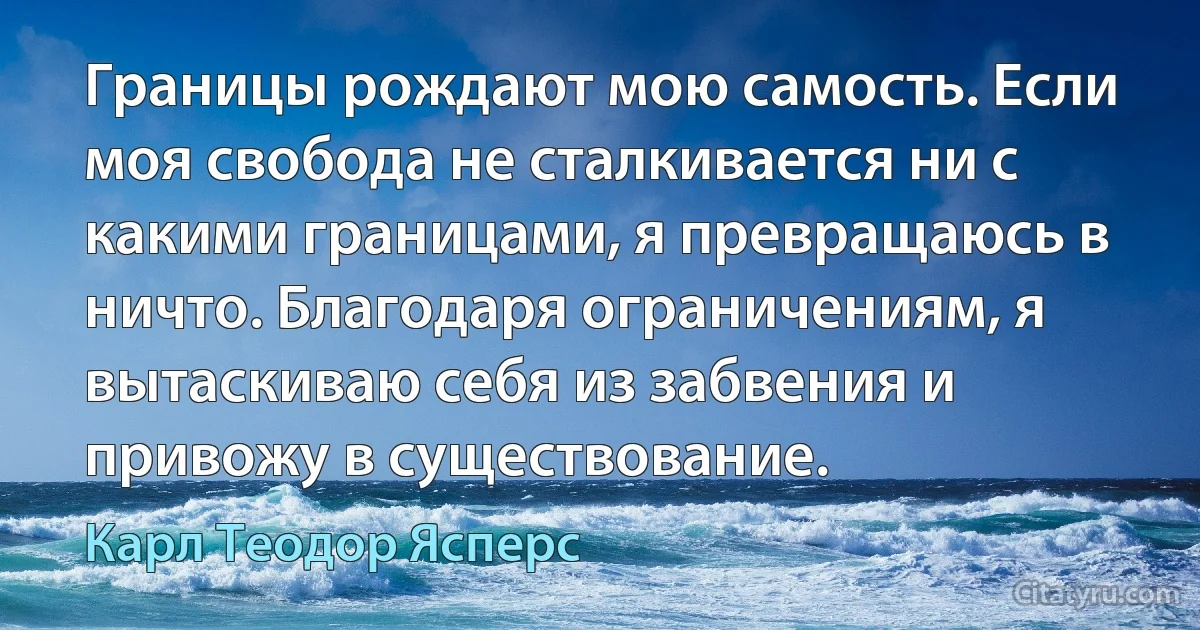 Границы рождают мою самость. Если моя свобода не сталкивается ни с какими границами, я превращаюсь в ничто. Благодаря ограничениям, я вытаскиваю себя из забвения и привожу в существование. (Карл Теодор Ясперс)