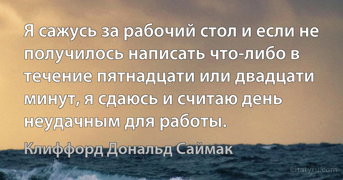 Я сажусь за рабочий стол и если не получилось написать что-либо в течение пятнадцати или двадцати минут, я сдаюсь и считаю день неудачным для работы. (Клиффорд Дональд Саймак)