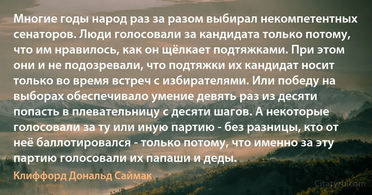 Многие годы народ раз за разом выбирал некомпетентных сенаторов. Люди голосовали за кандидата только потому, что им нравилось, как он щёлкает подтяжками. При этом они и не подозревали, что подтяжки их кандидат носит только во время встреч с избирателями. Или победу на выборах обеспечивало умение девять раз из десяти попасть в плевательницу с десяти шагов. А некоторые голосовали за ту или иную партию - без разницы, кто от неё баллотировался - только потому, что именно за эту партию голосовали их папаши и деды. (Клиффорд Дональд Саймак)