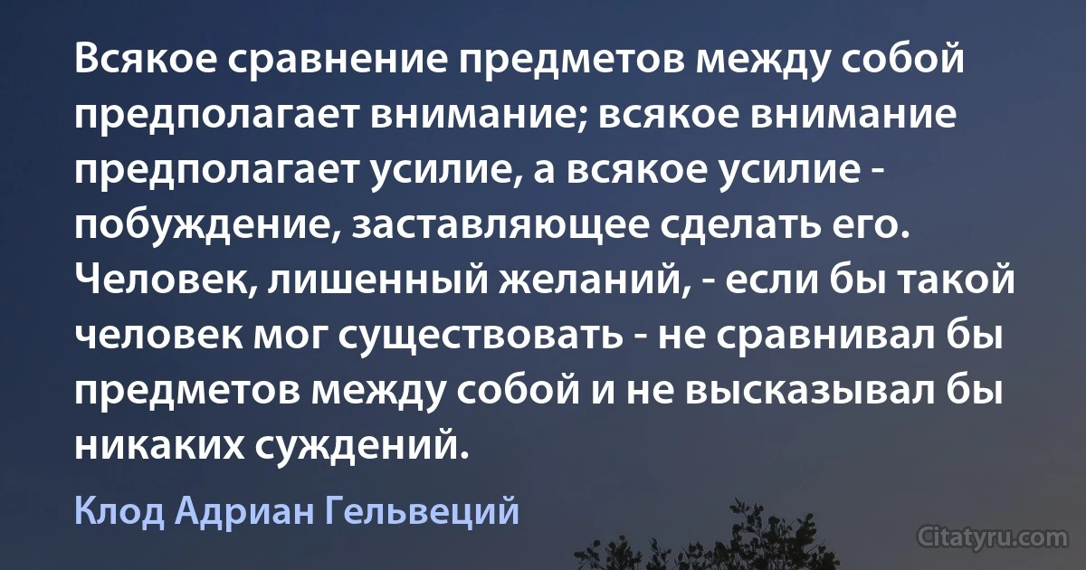 Всякое сравнение предметов между собой предполагает внимание; всякое внимание предполагает усилие, а всякое усилие - побуждение, заставляющее сделать его. Человек, лишенный желаний, - если бы такой человек мог существовать - не сравнивал бы предметов между собой и не высказывал бы никаких суждений. (Клод Адриан Гельвеций)