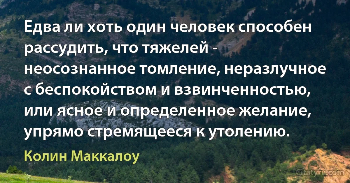 Едва ли хоть один человек способен рассудить, что тяжелей - неосознанное томление, неразлучное с беспокойством и взвинченностью, или ясное и определенное желание, упрямо стремящееся к утолению. (Колин Маккалоу)