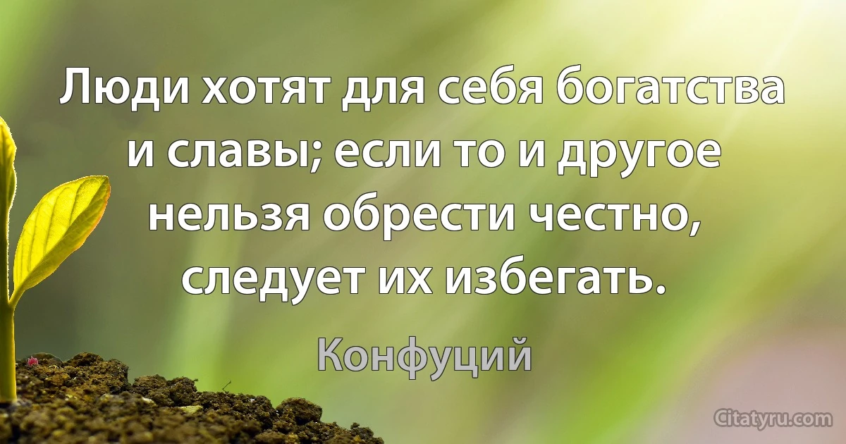 Люди хотят для себя богатства и славы; если то и другое нельзя обрести честно, следует их избегать. (Конфуций)