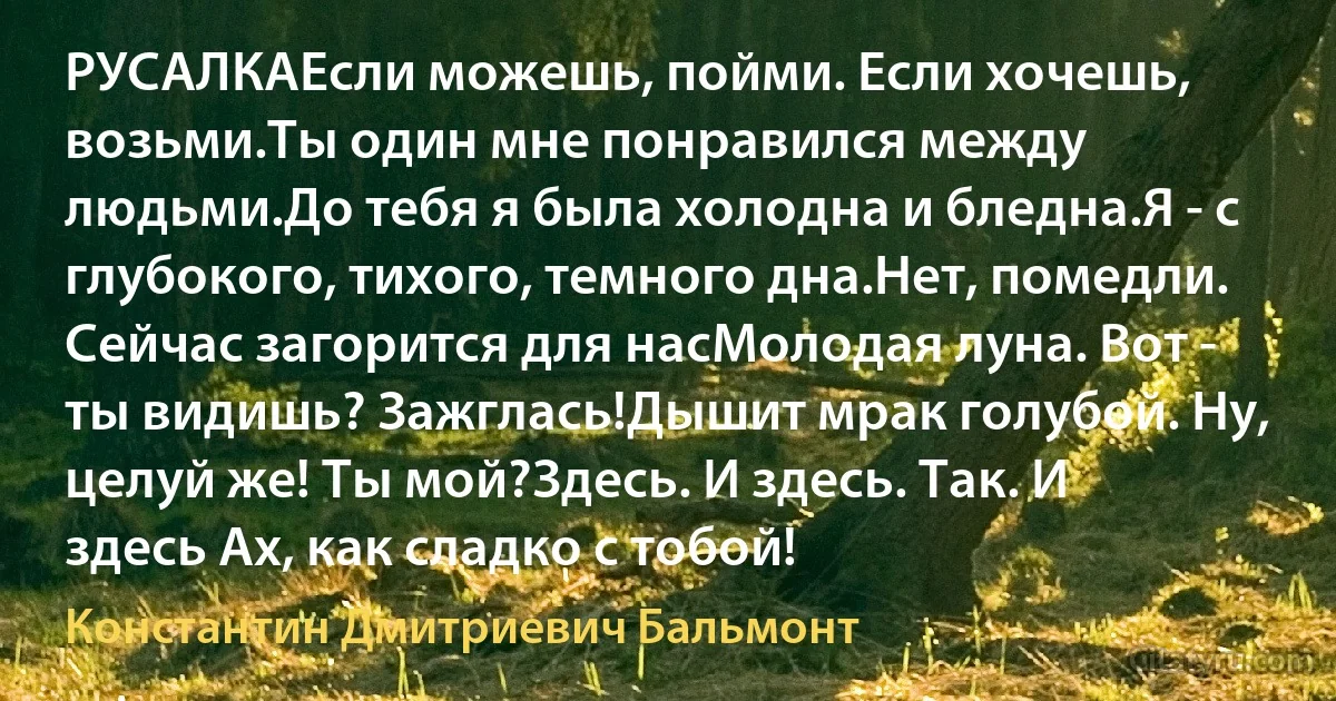 РУСАЛКАЕсли можешь, пойми. Если хочешь, возьми.Ты один мне понравился между людьми.До тебя я была холодна и бледна.Я - с глубокого, тихого, темного дна.Нет, помедли. Сейчас загорится для насМолодая луна. Вот - ты видишь? Зажглась!Дышит мрак голубой. Ну, целуй же! Ты мой?Здесь. И здесь. Так. И здесь Ах, как сладко с тобой! (Константин Дмитриевич Бальмонт)