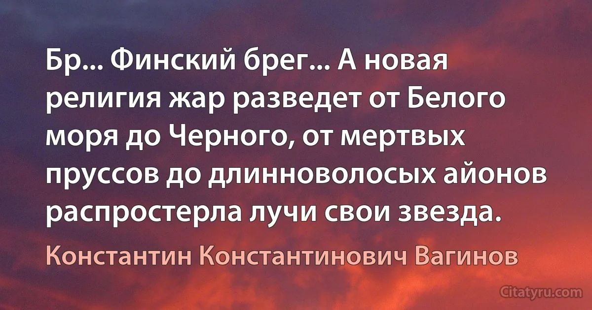 Бр... Финский брег... А новая религия жар разведет от Белого моря до Черного, от мертвых пруссов до длинноволосых айонов распростерла лучи свои звезда. (Константин Константинович Вагинов)