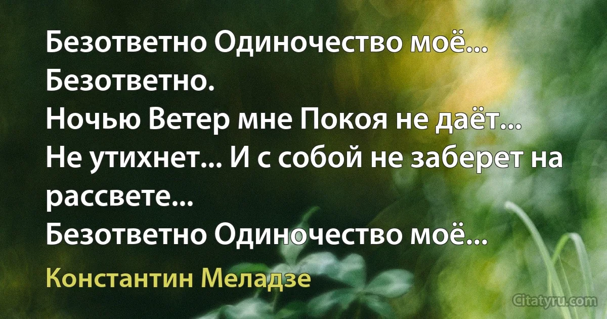 Безответно Одиночество моё...
Безответно.
Ночью Ветер мне Покоя не даёт...
Не утихнет... И с собой не заберет на рассвете...
Безответно Одиночество моё... (Константин Меладзе)