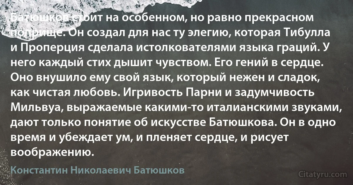 Батюшков стоит на особенном, но равно прекрасном поприще. Он создал для нас ту элегию, которая Тибулла и Проперция сделала истолкователями языка граций. У него каждый стих дышит чувством. Его гений в сердце. Оно внушило ему свой язык, который нежен и сладок, как чистая любовь. Игривость Парни и задумчивость Мильвуа, выражаемые какими-то италианскими звуками, дают только понятие об искусстве Батюшкова. Он в одно время и убеждает ум, и пленяет сердце, и рисует воображению. (Константин Николаевич Батюшков)