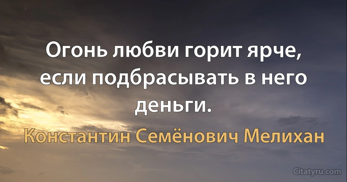 Огонь любви горит ярче, если подбрасывать в него деньги. (Константин Семёнович Мелихан)