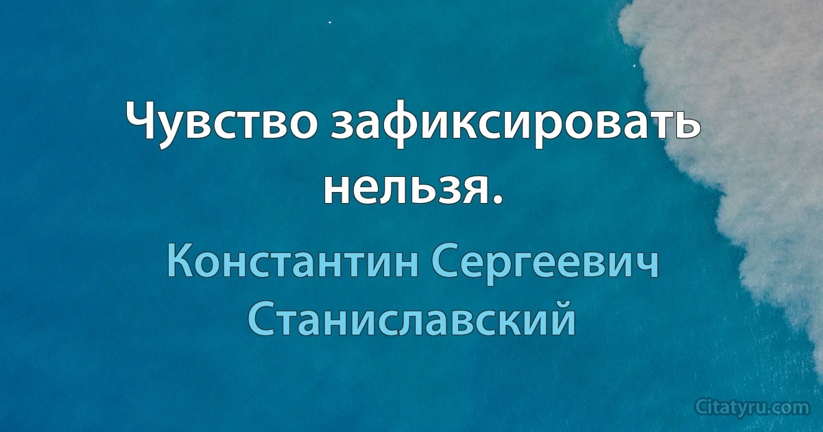 Чувство зафиксировать нельзя. (Константин Сергеевич Станиславский)