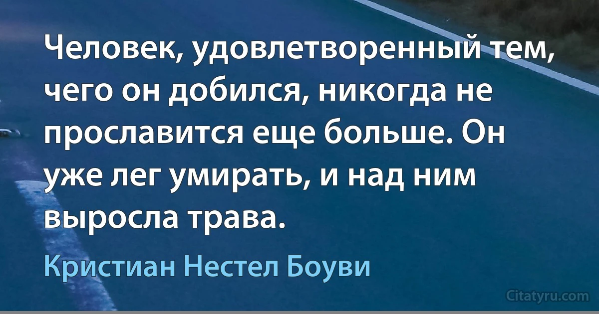 Человек, удовлетворенный тем, чего он добился, никогда не прославится еще больше. Он уже лег умирать, и над ним выросла трава. (Кристиан Нестел Боуви)