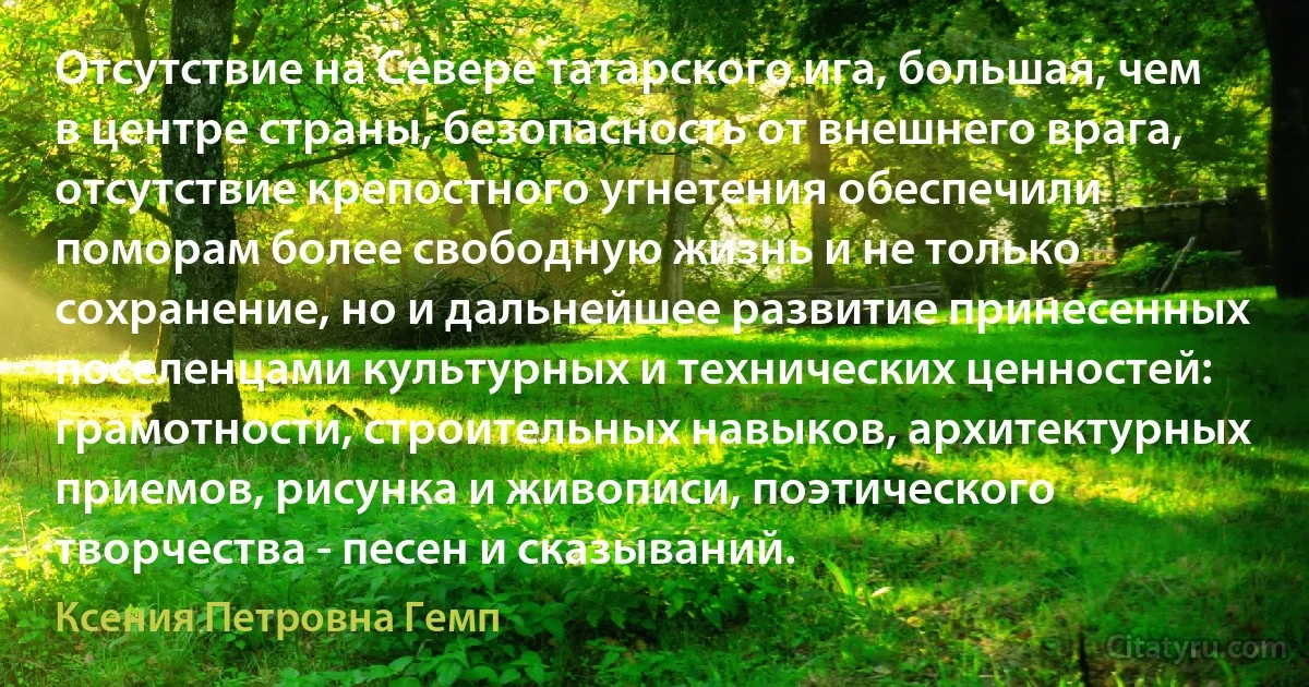 Отсутствие на Севере татарского ига, большая, чем в центре страны, безопасность от внешнего врага, отсутствие крепостного угнетения обеспечили поморам более свободную жизнь и не только сохранение, но и дальнейшее развитие принесенных поселенцами культурных и технических ценностей: грамотности, строительных навыков, архитектурных приемов, рисунка и живописи, поэтического творчества - песен и сказываний. (Ксения Петровна Гемп)