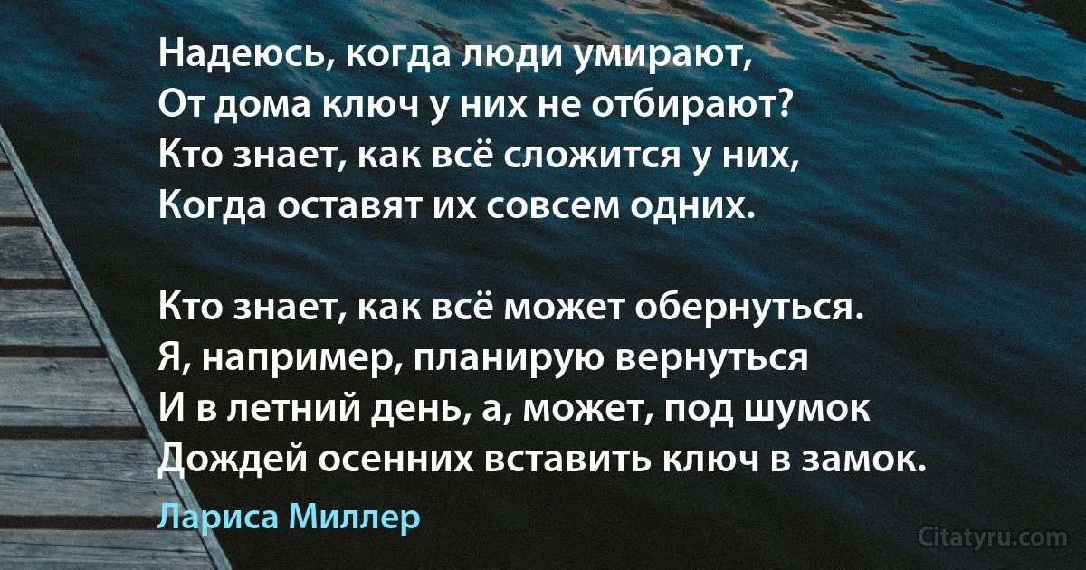 Надеюсь, когда люди умирают,
От дома ключ у них не отбирают?
Кто знает, как всё сложится у них,
Когда оставят их совсем одних.

Кто знает, как всё может обернуться.
Я, например, планирую вернуться
И в летний день, а, может, под шумок
Дождей осенних вставить ключ в замок. (Лариса Миллер)