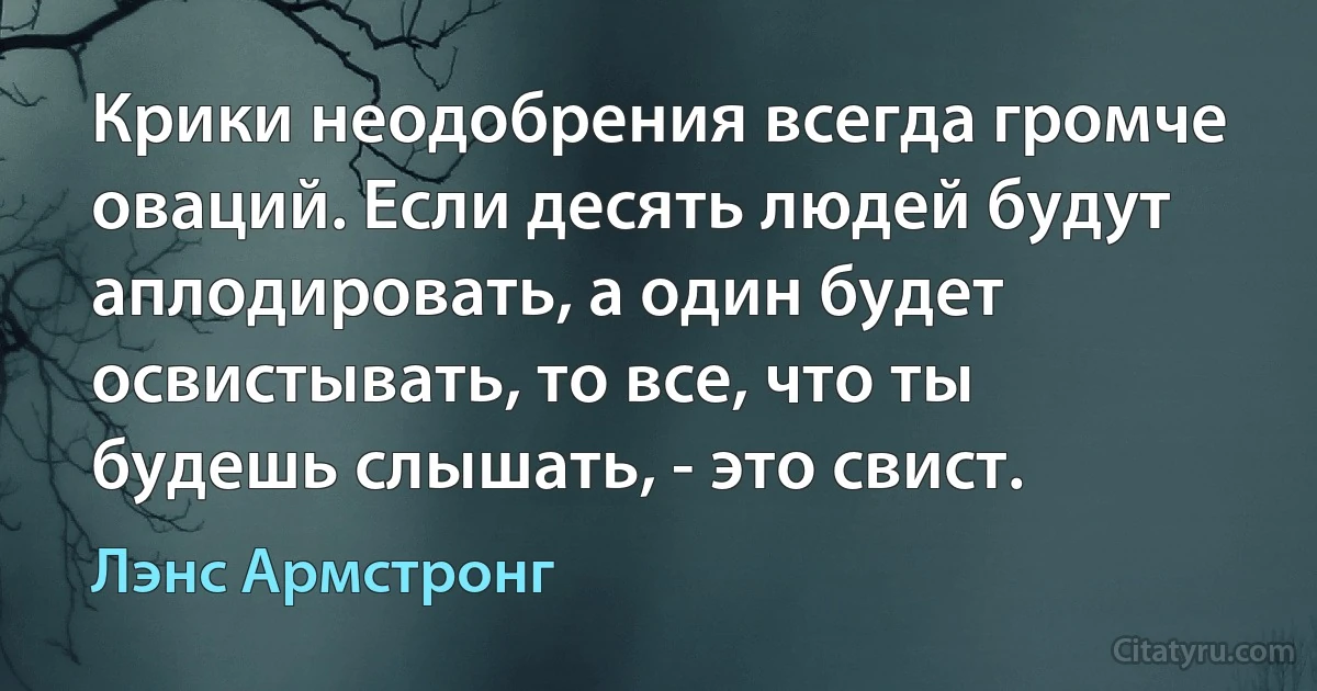 Крики неодобрения всегда громче оваций. Если десять людей будут аплодировать, а один будет освистывать, то все, что ты будешь слышать, - это свист. (Лэнс Армстронг)