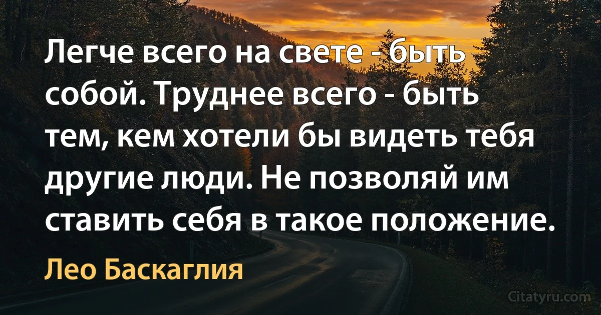 Легче всего на свете - быть собой. Труднее всего - быть тем, кем хотели бы видеть тебя другие люди. Не позволяй им ставить себя в такое положение. (Лео Баскаглия)