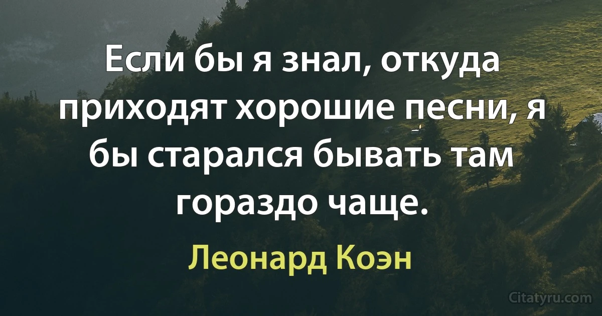 Если бы я знал, откуда приходят хорошие песни, я бы старался бывать там гораздо чаще. (Леонард Коэн)