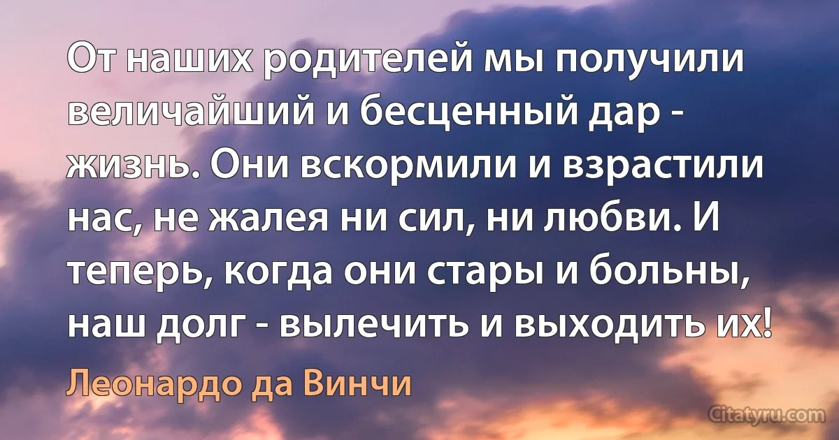 От наших родителей мы получили величайший и бесценный дар - жизнь. Они вскормили и взрастили нас, не жалея ни сил, ни любви. И теперь, когда они стары и больны, наш долг - вылечить и выходить их! (Леонардо да Винчи)