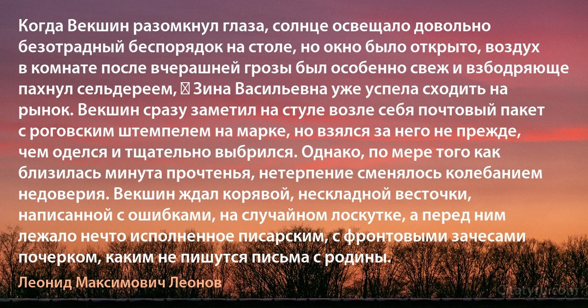 Когда Векшин разомкнул глаза, солнце освещало довольно безотрадный беспорядок на столе, но окно было открыто, воздух в комнате после вчерашней грозы был особенно свеж и взбодряюще пахнул сельдереем, ― Зина Васильевна уже успела сходить на рынок. Векшин сразу заметил на стуле возле себя почтовый пакет с роговским штемпелем на марке, но взялся за него не прежде, чем оделся и тщательно выбрился. Однако, по мере того как близилась минута прочтенья, нетерпение сменялось колебанием недоверия. Векшин ждал корявой, нескладной весточки, написанной с ошибками, на случайном лоскутке, а перед ним лежало нечто исполненное писарским, с фронтовыми зачесами почерком, каким не пишутся письма с родины. (Леонид Максимович Леонов)