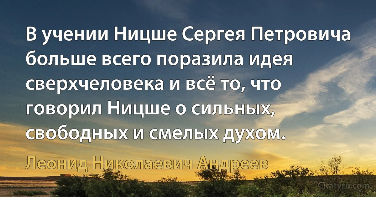 В учении Ницше Сергея Петровича больше всего поразила идея сверхчеловека и всё то, что говорил Ницше о сильных, свободных и смелых духом. (Леонид Николаевич Андреев)