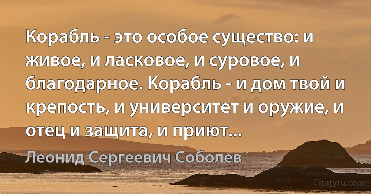 Корабль - это особое существо: и живое, и ласковое, и суровое, и благодарное. Корабль - и дом твой и крепость, и университет и оружие, и отец и защита, и приют... (Леонид Сергеевич Соболев)