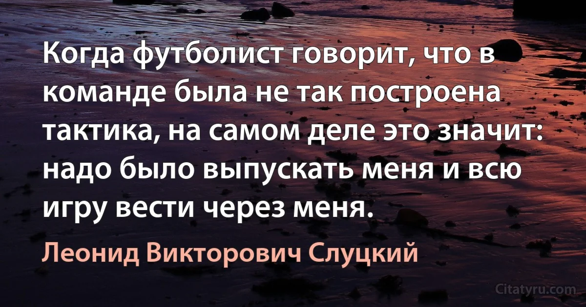 Когда футболист говорит, что в команде была не так построена тактика, на самом деле это значит: надо было выпускать меня и всю игру вести через меня. (Леонид Викторович Слуцкий)