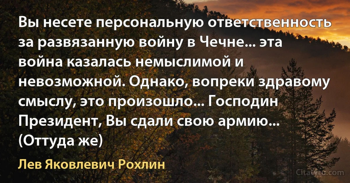 Вы несете персональную ответственность за развязанную войну в Чечне... эта война казалась немыслимой и невозможной. Однако, вопреки здравому смыслу, это произошло... Господин Президент, Вы сдали свою армию... (Оттуда же) (Лев Яковлевич Рохлин)