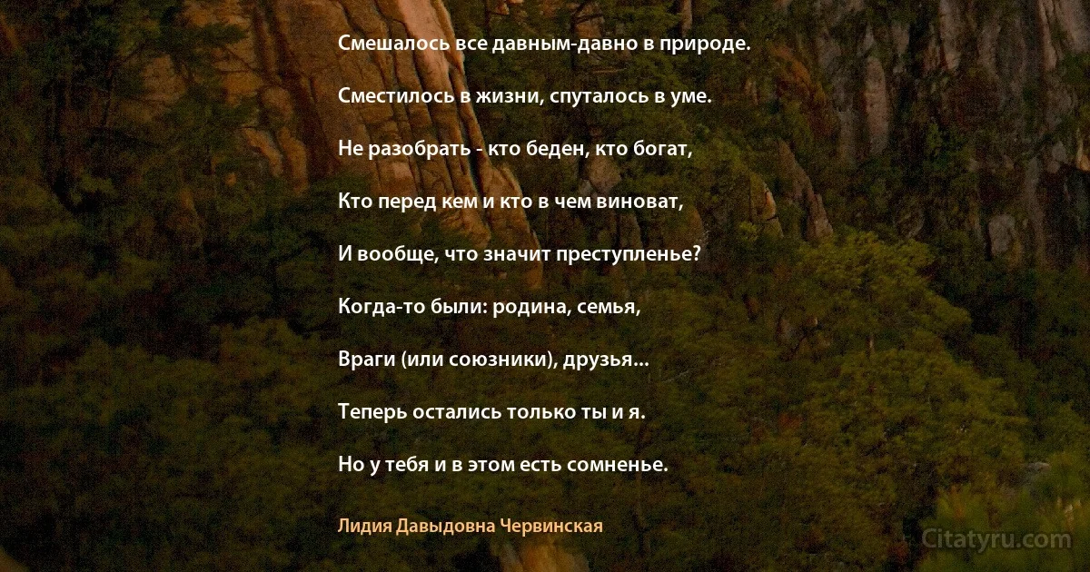 Смешалось все давным-давно в природе.

Сместилось в жизни, спуталось в уме.

Не разобрать - кто беден, кто богат,

Кто перед кем и кто в чем виноват,

И вообще, что значит преступленье?

Когда-то были: родина, семья,

Враги (или союзники), друзья...

Теперь остались только ты и я.

Но у тебя и в этом есть сомненье. (Лидия Давыдовна Червинская)