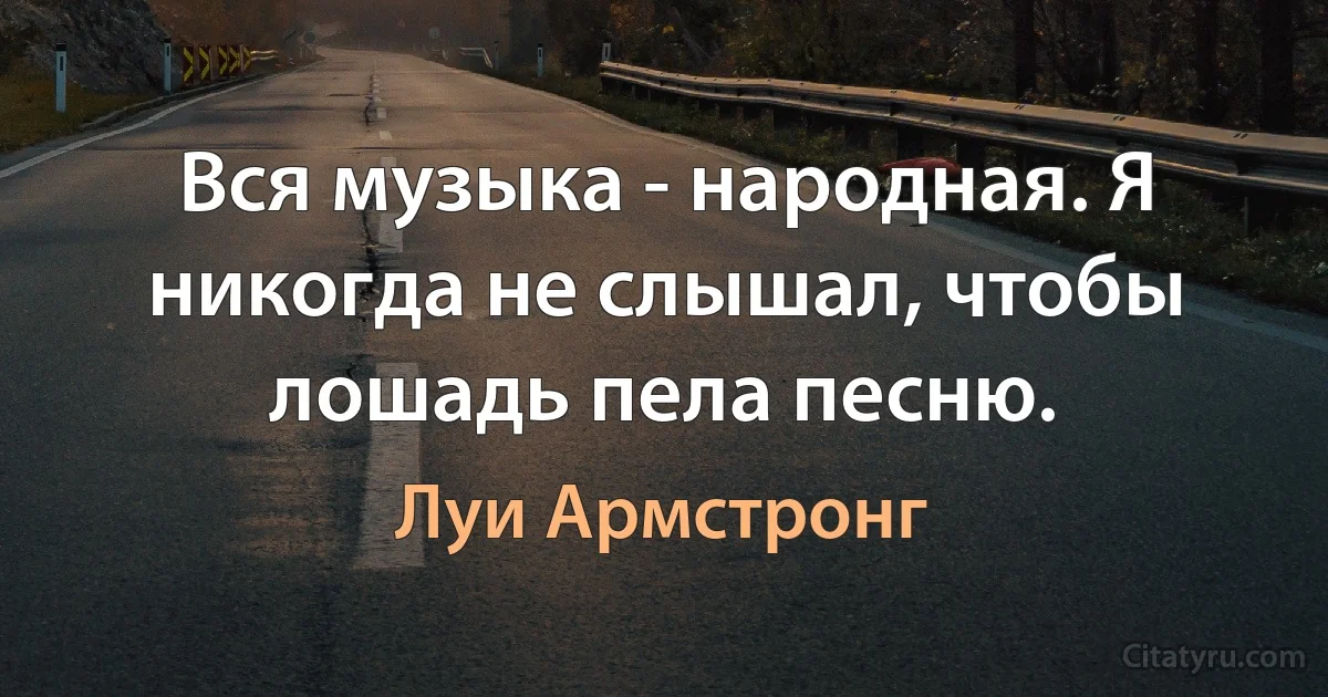 Вся музыка - народная. Я никогда не слышал, чтобы лошадь пела песню. (Луи Армстронг)