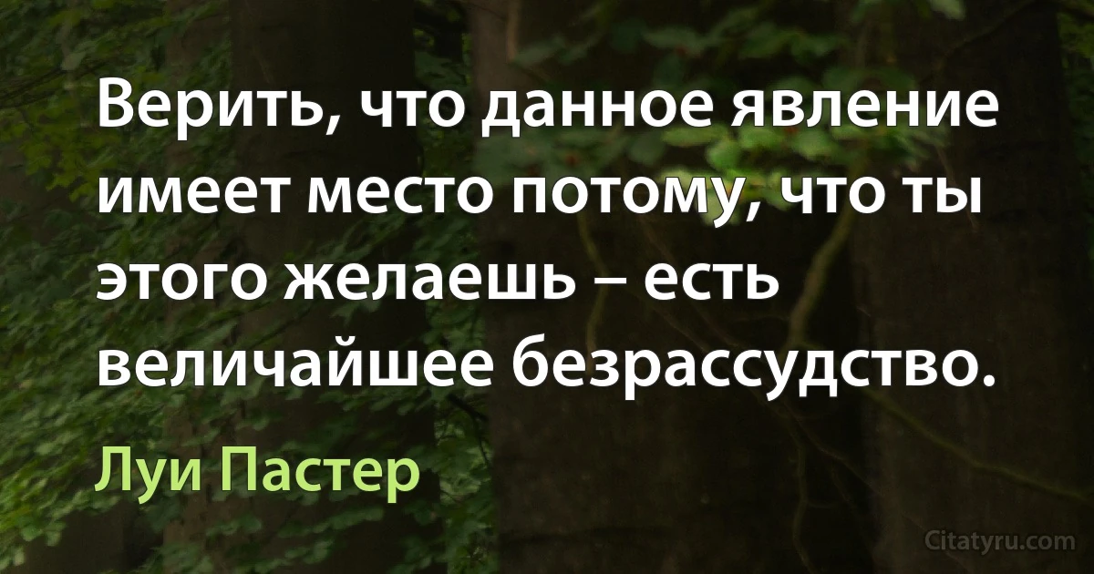 Верить, что данное явление имеет место потому, что ты этого желаешь – есть величайшее безрассудство. (Луи Пастер)